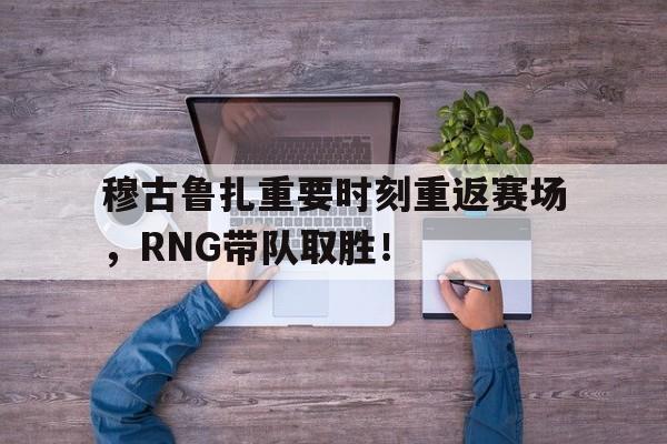 jiuyou游戏中心-穆古鲁扎重要时刻重返赛场，RNG带队取胜！的简单介绍